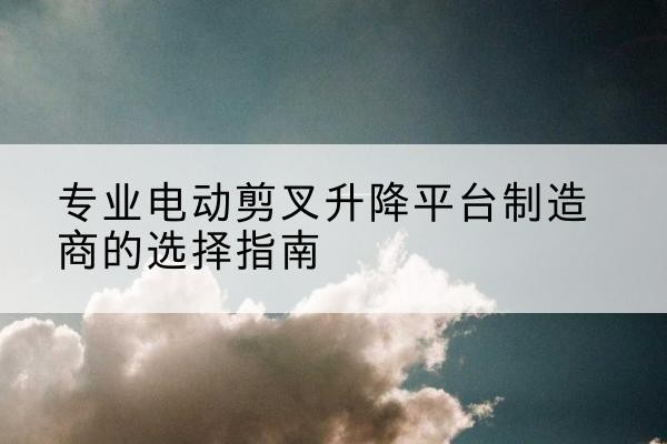 天祝电动剪叉升降平台厂家-专业电动剪叉升降平台制造商的选择指南