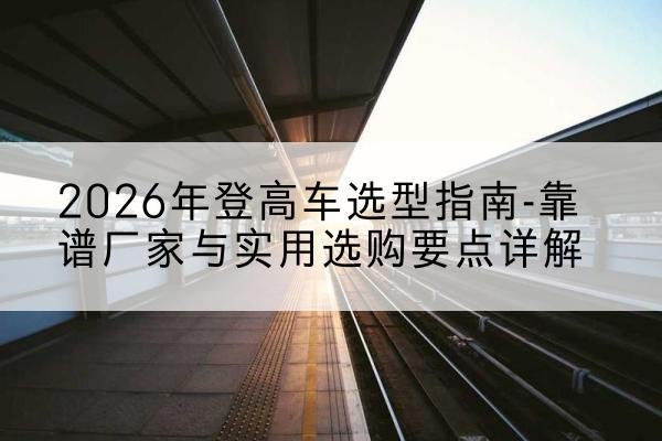 天祝登高车厂家推荐-2026年登高车选型指南-靠谱厂家与实用选购要点详解