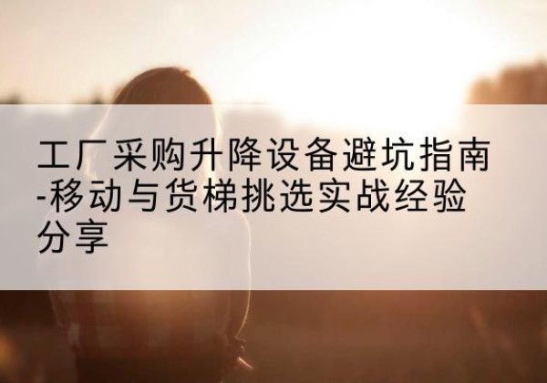 天祝移动式升降机怎么选-工厂采购升降设备避坑指南-移动与货梯挑选实战经验分享