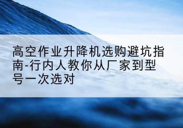 天祝升降平台厂家-高空作业升降机选购避坑指南-行内人教你从厂家到型号一次选对