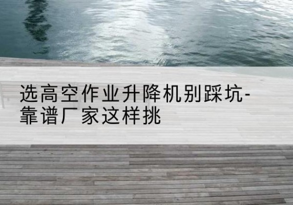天祝剪叉式升降机厂家-选高空作业升降机别踩坑-靠谱厂家这样挑