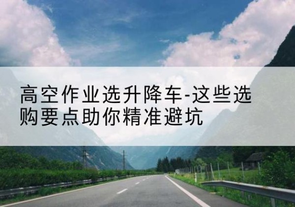 天祝升降车厂家-高空作业选升降车-这些选购要点助你*避坑
