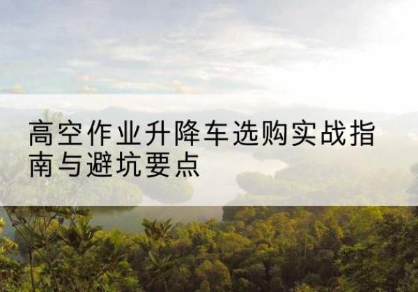 天祝升降车怎么选-高空作业升降车选购实战指南与避坑要点