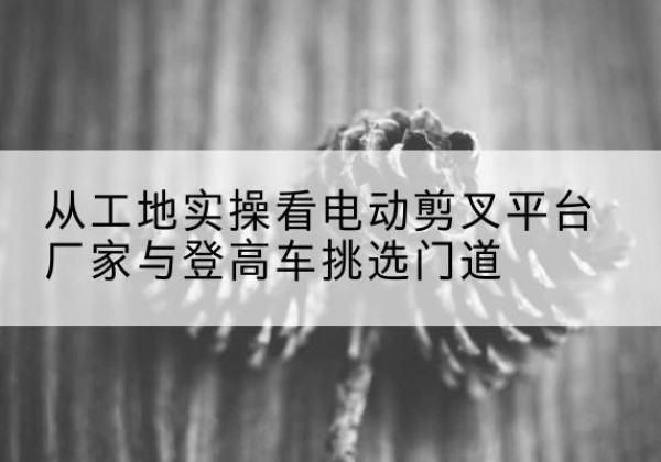 天祝电动剪叉升降平台厂家-从工地实操看电动剪叉平台厂家与登高车挑选门道