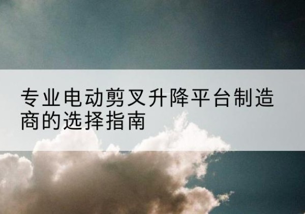 天祝电动剪叉升降平台厂家-专业电动剪叉升降平台制造商的选择指南