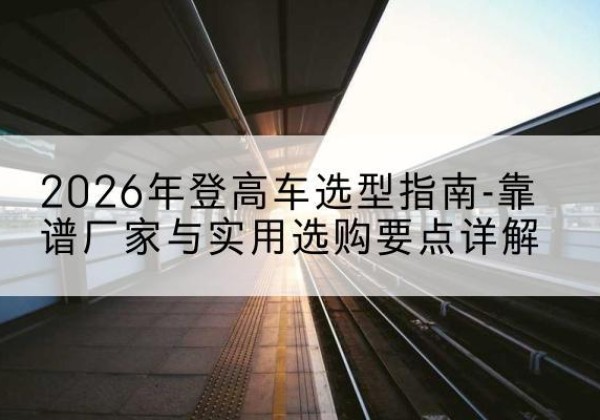 天祝登高车厂家推荐-2026年登高车选型指南-靠谱厂家与实用选购要点详解